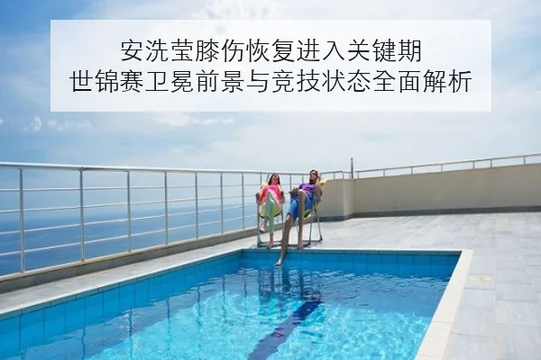 安洗莹膝伤恢复进入关键期 世锦赛卫冕前景与竞技状态全面解析